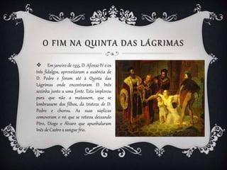 O FIM NA QUINTA DAS LÁGRIMAS
 Em janeiro de 1355, D. Afonso IV e os
três fidalgos, aproveitaram a ausência de
D. Pedro e ...