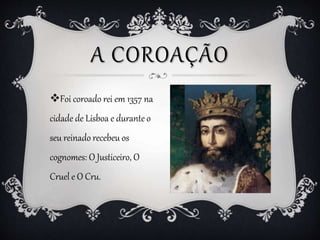 A COROAÇÃO
Foi coroado rei em 1357 na
cidade de Lisboa e durante o
seu reinado recebeu os
cognomes: O Justiceiro, O
Cruel...