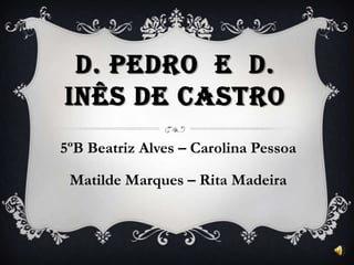 D. PEDRO E D.
INÊS DE CASTRO
5ºB Beatriz Alves – Carolina Pessoa
Matilde Marques – Rita Madeira
 