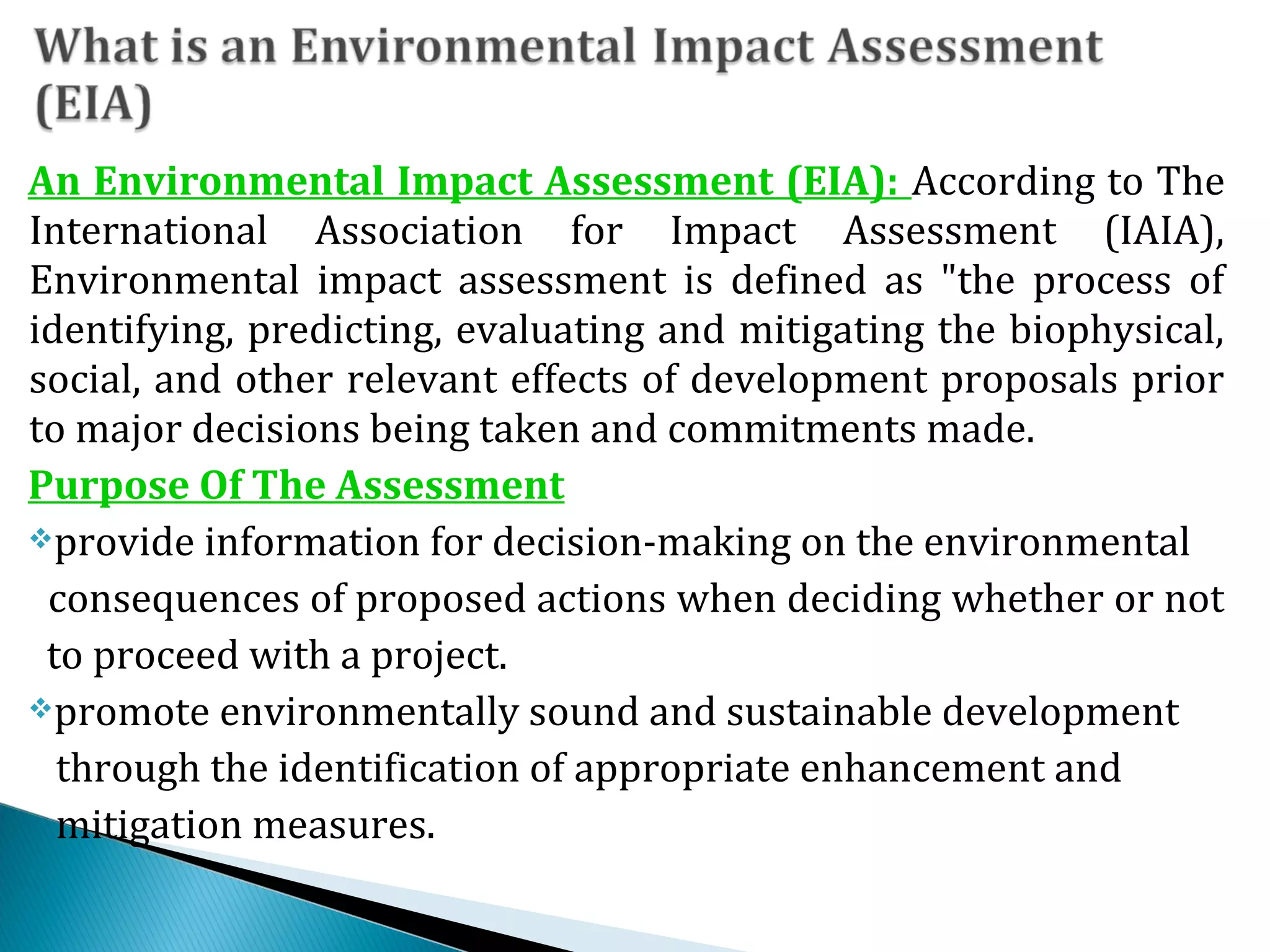 An Environmental Impact Assessment (EIA): According to The
International Association for Impact Assessment (IAIA),
Environmental impact assessment is defined as "the process of
identifying, predicting, evaluating and mitigating the biophysical,
social, and other relevant effects of development proposals prior
to major decisions being taken and commitments made.
Purpose Of The Assessment
provide information for decision-making on the environmental
consequences of proposed actions when deciding whether or not
to proceed with a project.
promote environmentally sound and sustainable development
through the identification of appropriate enhancement and
mitigation measures.
 