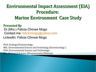 Environmental Impact Assessment (EIA)Environmental Impact Assessment (EIA)
Procedure:Procedure:
Marine Environment Case StudyMarine Environment Case Study
Presented ByPresented By
Dr.(Mrs.) Felicia Chinwe Mogo
Contact me: felichimogo@yahoo.com
LinkedIn: Felicia Chinwe Mogo
Ph.D. Ecology/Ecotoxicology;
MSc. Environmental Science and Technology (Ecotoxicology )
PGD. Environmental Science and Technology;
BSc. Biological Science (Biosystematics/Botany);
 