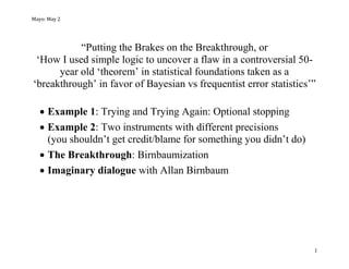Mayo: May 2
1
“Putting the Brakes on the Breakthrough, or
‘How I used simple logic to uncover a flaw in a controversial 50-
year old ‘theorem’ in statistical foundations taken as a
‘breakthrough’ in favor of Bayesian vs frequentist error statistics’”
 Example 1: Trying and Trying Again: Optional stopping
 Example 2: Two instruments with different precisions
(you shouldn’t get credit/blame for something you didn’t do)
 The Breakthrough: Birnbaumization
 Imaginary dialogue with Allan Birnbaum
 