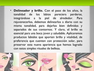 • Delineador y brillo. Con el paso de los años, la
tonalidad de los labios pareciera perderse,
integrándose a la piel de alrededor. Para
rejuvenecerlos, debemos delinearlos a diario con su
misma tonalidad, para dejarlos bien definidos y
separados de sus contornos. Y claro, el brillo es
esencial para una boca joven y saludable. Aplicaremos
productos labiales que aporten brillo y vitalidad, de
preferencia que cuenten con protección solar, para
preservar esta nueva apariencia que hemos logrado
con estos simples rituales de belleza.
 