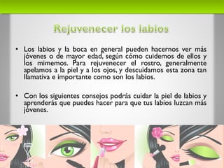 • Los labios y la boca en general pueden hacernos ver más
jóvenes o de mayor edad, según cómo cuidemos de ellos y
los mimemos. Para rejuvenecer el rostro, generalmente
apelamos a la piel y a los ojos, y descuidamos esta zona tan
llamativa e importante como son los labios.
• Con los siguientes consejos podrás cuidar la piel de labios y
aprenderás que puedes hacer para que tus labios luzcan más
jóvenes.
 