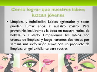 • Limpieza y exfoliación. Labios agrietados y secos
pueden sumar años a nuestro rostro. Para
prevenirlo, incluiremos la boca en nuestra rutina de
belleza y cuidado. Limpiaremos los labios con
cremas de limpieza, y luego haremos dos veces por
semana una exfoliación suave con un producto de
limpieza en gel exfoliante para rostro.
 