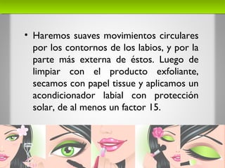 • Haremos suaves movimientos circulares
por los contornos de los labios, y por la
parte más externa de éstos. Luego de
limpiar con el producto exfoliante,
secamos con papel tissue y aplicamos un
acondicionador labial con protección
solar, de al menos un factor 15.
 