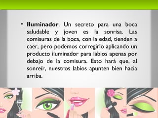 • Iluminador. Un secreto para una boca
saludable y joven es la sonrisa. Las
comisuras de la boca, con la edad, tienden a
caer, pero podemos corregirlo aplicando un
producto iluminador para labios apenas por
debajo de la comisura. Esto hará que, al
sonreír, nuestros labios apunten bien hacia
arriba.
 