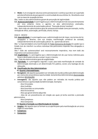  Modo: é um encargo de natureza contra prestacional e contínuo que deve ser suportado 
pelo beneficiário do ato para garantir a continuidade de seus efeitos. Ex.: Nicolândia arcar 
com as taxas de ocupação da área. 
Obs.: todos os atos administrativos gozam de presunção de legitimidade. 
3.2. Autoexecutoriedade: é a prerrogativa que a Administração tem de executar diretamente 
por seus próprios meios e agentes os atos administrativos praticados, 
independentemente de autorização judicial. “Execução direta/ imediata”. 
Obs.: Nem todo ato administrativo goza de autoexecutoriedade como por exemplo, multa, 
remoção de ofício, autorização, permissão, alvará, licença. 
AULA 4 - 25/2/13 
3.3. Imperatividade: é a prerrogativa que a administração tem de impor, nos termos de lei, 
obrigações e deveres, com sua simples manifestação unilateral de vontade, 
independentemente de autorização judicial. Ex.: apreensão de bens 
Obs.¹: a imperatividade é uma manifestação do Poder Extroverso do Estado (é o poder que o 
Estado tem de interferir na esfera individual dos particulares impondo-lhes obrigações e 
deveres). 
Obs.²: todo ato autoexecutável será necessariamente imperativo, mas nem todo ato 
imperativo será autoexecutável. 
3.4. Exigibilidade: é a prerrogativa que a Administração tem de usar meios indiretos para 
forçar o destinatário do ato a cumpri-lo por si mesmo. 
Obs.: Todo Ato Administrativo goza de exigibilidade. 
3.5. Tipicidade: é a prerrogativa segundo a qual, para toda manifestação de vontade da 
Administração destinada a um determinado fim público, existe uma tipologia de ato 
adequada. 
4) Classificação dos Atos Administrativos: 
4.1.Quanto à Retratabilidade: 
 Revogáveis: são aqueles que podem ser retirados do mundo jurídico pela Administração 
por motivo de conveniência e oportunidade. Somente Atos Administrativos discricionários 
admitem REVOGAÇÃO. 
 Irrevogáveis: são aqueles que não podem ser retirados do mundo jurídico por 
conveniência e oportunidade da Administração. Exemplos: 
- Atos Vinculados 
- Atos Inválidos 
- Atos Exauridos ou consumados 
- Atos Enunciativos 
- Atos que geram direito adquirido 
- Atos de um procedimento em relação aos quais já tenha ocorrido a preclusão 
administrativa 
- Atos Complexos 
- Atos Compostos 
4.2.Quanto à Formação ou à Manifestação de Vontade: 
 Simples: são aqueles que se formam ou se aperfeiçoam pela manifestação de um único 
órgão ou autoridade. 
 Complexos: 
 Compostos: 
 