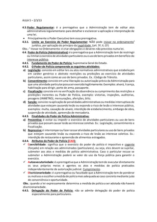 AULA 5 – 2/3/13 
4.3. Poder Regulamentar: é a prerrogativa que a Administração tem de editar atos 
administrativos regulamentares para detalhar e esclarecer a aplicação e interpretação de 
uma lei. 
 Principalmente o Poder Executivo tem essa prerrogativa. 
4.3.1. Limite ao Exercício do Poder Regulamentar: NÃO pode inovar no ordenamento¹ 
jurídico, por aplicação do princípio da Legalidade. (art. 5º, II, CF) 
Obs.: ¹ Inovar no Ordenamento: é criar obrigações e deveres não previstos numa lei. 
4.4. Poder de Polícia (Administrativa): é a prerrogativa que a Administração tem de restringir 
ou limitar o exercício de atividades particulares ou o uso de bens privados em benefício do 
interesse público. 
4.4.1. Fundamento do Poder de Polícia: Supremacia Geral do Estado. 
4.4.2. O Poder de Polícia compreende as seguintes atividades: 
a) Legislação: consiste em editar leis ou atos normativos administrativos que estabeleçam 
em caráter genérico e abstrato restrições ou proibições ao exercício de atividades 
particulares, assim como ao uso de bens privados. Ex.: Código de Trânsito. 
b) Consentimento: consiste em uma liberação ou autorização prévia da Administração para 
que uma atividade particular possa ser exercida legitimamente. Exemplos: alvará, li cença, 
habilitação para dirigir, porte de arma, passaporte. 
c) Fiscalização: consiste em na verificação da observância ou cumprimento das restrições e 
proibições inerentes ou Poder de Polícia, exemplo: vistorias, inspeções, auditorias, 
pesagens (INMETRO), mensurações, aferições, blitz. 
d) Sanção: consiste na aplicação de penalidades administrativas ou medidas interruptivas de 
atividades que estejam causando lesão ou expondo a risco de lesão o interesse público, 
exemplos: multa, cassação de alvará, interdição de estabelecimento, embargo de obra, 
suspensão de atividade, apreensão de mercadoria. 
4.4.3. Finalidades do Poder de Polícia Administrativa: 
a) Preventiva: é evitar ou impedir o exercício de atividades particulares ou uso de bens 
privados que possam causar lesão ao interesse coletivo. Ex.: Legislação, consentimento e 
fiscalização. 
b) Repressiva: é interromper ou fazer cessar atividades particulares ou uso de bens privados 
que estejam causando lesão ou expondo a risco de lesão ao interesse coletivo. Ex.: 
interdição de restaurante e apreensão de alimentos estragados. 
4.4.4. Atributos do Poder de Polícia (CAD): 
 Coercibilidade: significa que o exercício do poder de polícia é impositivo e cogente 
(forçado) em relação aos administrados (particulares), ou seja, eles devem se sujeitar, 
submeter aos atos e medidas de polícia administrativa. Caso o particular recuse se 
submeter a Administração poderá se valer do uso da força pública para garantir o 
exercício. 
 Autoexecutoriedade: é a prerrogativa que a Administração tem de executar diretamente 
os seus próprios meios e agentes os atos e medidas de polícia praticados 
independentemente de autorização judicial. Cumprimento. 
 Discricionariedade: é a prerrogativa ou faculdade que a Administração tem de ponderar 
os motivos e escolher a medida de polícia mais adequada ao caso concreto mediante juízo 
de conveniência e oportunidade. 
Obs.: quando a lei expressamente determina a medida de polícia a ser adotada não haverá 
discricionariedade. 
4.4.5. Delegação do Poder de Polícia: não se admite delegação do poder de polícia 
especialmente para particulares. 
 