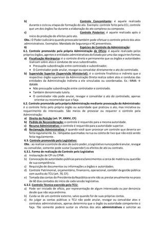 b) Controle Concomitante: é aquele realizado 
durante o ciclo ou etapas de formação do ato. Exemplo: controle feito pela CCJ, controle 
que um dos órgãos faz durante a elaboração do ato complexo ou composto. 
c) Controle Posterior: é aquele realizado após o 
início da produção de efeitos pelo ato. 
Obs.: O Poder Judiciário quando provocado também pode efetuar o controle prévio dos atos 
administrativos. Exemplos: Mandado de Segurança e HC preventivos. 
6) Espécies de Controle da Administração: 
6.1. Controle promovido pela própria Administração de Ofício: é aquele realizado pelos 
próprios órgãos, agentes e entidades administrativos do Estado por uma das seguintes formas: 
a) Fiscalização Hierárquica: é o controle direto e permanente que os órgãos e autoridades 
realizam sobre atos e condutas de seus subordinados. 
 Pressupõe subordinação entre controlado e subordinador; 
 O Controlador pode anular, revogar ou convalidar diretamente o ato do controlado. 
b) Supervisão Superior (Supervisão Ministerial): é o controle finalístico e indireto que o 
respectivo órgão supervisor da Administração Direta realiza sobre atos e condutas das 
entidades da Administração Indireta a ele vincul adas ou coordenadas. Ex.: MMA → 
IBAMA 
 Não pressupõe subordinação entre controlador e controlado. 
 Também denominado tutela. 
 O controlador não pode anular, revogar e convalidar o ato do controlado, apenas 
orientar ou recomendar que o faça. 
6.2. Controle promovido pela própria Administração mediante provocação do Administrado: 
é o controle feito pelo próprio órgão ou autoridade que praticou o ato, mas iniciativa ou 
requerimento do interessado. São meios de provocar ou requerer o controle pela 
Administração: 
a) Direito de Petição (art. 5º, XXXIV, CF) 
b) Pedido de Reconsideração: o controle é requerido para a mesma autoridade. 
c) Recurso Administrativo: o controle é requerido para a autoridade superior. 
d) Reclamação Administrativa: é quando você quer provocar um controle que deveria ser 
feita regulamente. Ex.: lâmpadas queimadas na rua ou coleta de lixo que não está sendo 
feita regularmente. 
6.3. Controle promovido pelo Legislativo: 
Obs.: ao realizar o controle de atos de outro poder, o Legislativo nunca poderá anular, revogar 
ou convalidar, somente pode sustar (suspender) os efeitos de ato ou contrato. 
6.3.1. Forma de realização do Controle pelo Legislativo 
a) Instauração de CPI ou CPMI. 
b) Convocação de autoridades públicas para esclarecimentos a cerca de matéria ou questão 
de sua competência. 
c) Requisição de documentos ou informações a órgãos e autoridades. 
d) Controle Patrimonial, orçamentário, financeiro, operacional, contábil da gestão pública 
com auxílio do TCU (art. 70, CF). 
e) Tomada das contas do Presidente da República se ele não as prestar anualmente no prazo 
de 60 dias contados do início de cada sessão legislativa. 
6.3.2. Controle Técnico exercido pelo TCU: 
a) Pode ser iniciado de ofício, por representação de algum interessado ou por denúncia 
desde que não seja anônima. 
b) Cuida-se de um controle externo, salvo quando for de suas próprias contas. 
c) Ao julgar as contas públicas o TCU não pode anular, revogar ou convalidar atos e 
contratos administrativos, apenas determina que o órgão ou autoridade competente o 
faça. Tão somente poderá sustar os efeitos dos atos administrativos e solicitar ao 
 