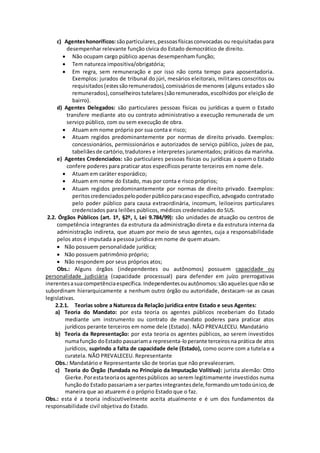 c) Agentes honoríficos: são particulares, pessoas físicas convocadas ou requisitadas para 
desempenhar relevante função cívica do Estado democrático de direito. 
 Não ocupam cargo público apenas desempenham função; 
 Tem natureza impositiva/obrigatória; 
 Em regra, sem remuneração e por isso não conta tempo para aposentadoria. 
Exemplos: jurados de tribunal do júri, mesários eleitorais, militares conscritos ou 
requisitados (estes são remunerados), comissários de menores (alguns estados são 
remunerados), conselheiros tutelares (são remunerados, escolhidos por eleição de 
bairro). 
d) Agentes Delegados: são particulares pessoas físicas ou jurídicas a quem o Estado 
transfere mediante ato ou contrato administrativo a execução remunerada de um 
serviço público, com ou sem execução de obra. 
 Atuam em nome próprio por sua conta e risco; 
 Atuam regidos predominantemente por normas de direito privado. Exemplos: 
concessionários, permissionários e autorizados de serviço público, juízes de paz, 
tabeliães de cartório, tradutores e interpretes juramentados; práticos da marinha. 
e) Agentes Credenciados: são particulares pessoas físicas ou jurídicas a quem o Estado 
confere poderes para praticar atos específicos perante terceiros em nome dele. 
 Atuam em caráter esporádico; 
 Atuam em nome do Estado, mas por conta e risco próprios; 
 Atuam regidos predominantemente por normas de direito privado. Exemplos: 
peritos credenciados pelo poder público para caso específico, advogado contratado 
pelo poder público para causa extraordinária, incomum, leiloeiros particulares 
credenciados para leilões públicos, médicos credenciados do SUS. 
2.2. Órgãos Públicos (art. 1º, §2º, I, Lei 9.784/99): são unidades de atuação ou centros de 
competência integrantes da estrutura da administração direta e da estrutura interna da 
administração indireta, que atuam por meio de seus agentes, cuja a responsabilidade 
pelos atos é imputada a pessoa jurídica em nome de quem atuam. 
 Não possuem personalidade jurídica; 
 Não possuem patrimônio próprio; 
 Não respondem por seus próprios atos; 
Obs.: Alguns órgãos (independentes ou autônomos) possuem capacidade ou 
personalidade judiciária (capacidade processual) para defender em juízo prerrogativas 
inerentes a sua competência específica. Independentes ou autônomos: são aqueles que não se 
subordinam hierarquicamente a nenhum outro órgão ou autoridade, destacam-se as casas 
legislativas. 
2.2.1. Teorias sobre a Natureza da Relação jurídica entre Estado e seus Agentes: 
a) Teoria do Mandato: por esta teoria os agentes públicos receberiam do Estado 
mediante um instrumento ou contrato de mandato poderes para praticar atos 
jurídicos perante terceiros em nome dele (Estado) . NÃO PREVALECEU. Mandatário 
b) Teoria da Representação: por esta teoria os agentes públicos, ao serem investidos 
numa função do Estado passariam a representa-lo perante terceiros na prática de atos 
jurídicos, suprindo a falta de capacidade dele (Estado), como ocorre com a tutela e a 
curatela. NÃO PREVALECEU. Representante 
Obs.: Mandatário e Representante são de teorias que não prevaleceram. 
c) Teoria do Órgão (fundada no Princípio da Imputação Volitiva): jurista alemão: Otto 
Gierke. Por esta teoria os agentes públicos ao serem legitimamente investidos numa 
função do Estado passariam a ser partes integrantes dele, formando um todo único, de 
maneira que ao atuarem é o próprio Estado que o faz. 
Obs.: esta é a teoria indiscutivelmente aceita atualmente e é um dos fundamentos da 
responsabilidade civil objetiva do Estado. 
 