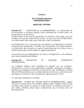 11 
TITULO I 
DEL SISTEMA UNICO DE 
REMUNERACIONES 
BASES DEL SISTEMA 
Artículo 43º.- ESTRUCTURA DE LA REMUNERACION.- La remuneración de 
los funcionarios y servidores públicos estará constituida por el haber básico, las 
bonificaciones y los beneficios. 
El haber básico se fija, para los funcionarios, de acuerdo a cada cargo, y para los 
servidores de acuerdo a cada nivel de Carrera. En uno y otro caso el haber básico 
es el mismo para cada cargo y para cada nivel, según corresponda. 
Las bonificaciones son: la personal, que corresponde a la antigüedad en el servicio 
computadas por quinquenios; la familiar, que corresponde a las cargas familiares; 
y la diferencial, que no podrá ser superior al porcentaje que con carácter único y 
uniforme para todo el Sector Público se regulará anualmente. 
Los beneficios son lo establecidos por las Leyes y el Reglamento, y son uniformes 
para toda la Administración Pública. 
Artículo 44º.- PROHIBICION DE NEGOCIAR INCREMENTOS 
REMUNERATIVOS.- 
Las Entidades Públicas están prohibidas de negociar con sus servidores, 
directamente o a través de sus organizaciones sindicales, condiciones de trabajo o 
beneficios que impliquen incrementos remunerativos o que modifiquen el Sistema 
Único de Remuneraciones que se establece por la presente Ley, en armonía con lo 
que dispone el artículo 60º de la Constitución Política del Perú (1979). 
Es nula toda estipulación en contrario. 
Artículo 45º.- ALCANCE DEL SISTEMA UNICO DE REMUNERACIONES.- Ningún 
sistema de remuneraciones de servidores públicos podrá establecer sobre la base 
de utilizar como patrón de reajuste el sueldo mínimo, la unidad de referencia u 
otro similar, debiendo todos regirse exclusivamente por el Sistema Unico de 
Remuneraciones. 
 