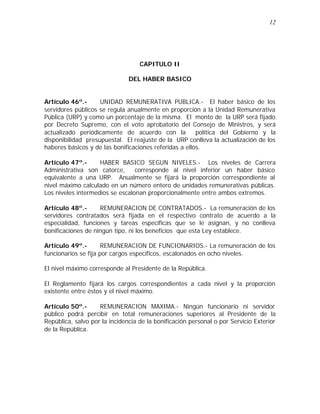 12 
CAPITULO II 
DEL HABER BASICO 
Artículo 46º.- UNIDAD REMUNERATIVA PUBLICA.- El haber básico de los 
servidores públicos se regula anualmente en proporción a la Unidad Remunerativa 
Pública (URP) y como un porcentaje de la misma. El monto de la URP será fijado 
por Decreto Supremo, con el voto aprobatorio del Consejo de Ministros, y será 
actualizado periódicamente de acuerdo con la política del Gobierno y la 
disponibilidad presupuestal. El reajuste de la URP conlleva la actualización de los 
haberes básicos y de las bonificaciones referidas a ellos. 
Artículo 47º.- HABER BASICO SEGUN NIVELES.- Los niveles de Carrera 
Administrativa son catorce, corresponde al nivel inferior un haber básico 
equivalente a una URP. Anualmente se fijará la proporción correspondiente al 
nivel máximo calculado en un número entero de unidades remunerativas públicas. 
Los niveles intermedios se escalonan proporcionalmente entre ambos extremos. 
Artículo 48º.- REMUNERACION DE CONTRATADOS.- La remuneración de los 
servidores contratados será fijada en el respectivo contrato de acuerdo a la 
especialidad, funciones y tareas específicas que se le asignan, y no conlleva 
bonificaciones de ningún tipo, ni los beneficios que esta Ley establece. 
Artículo 49º.- REMUNERACION DE FUNCIONARIOS.- La remuneración de los 
funcionarios se fija por cargos específicos, escalonados en ocho niveles. 
El nivel máximo corresponde al Presidente de la República. 
El Reglamento fijará los cargos correspondientes a cada nivel y la proporción 
existente entre éstos y el nivel máximo. 
Artículo 50º.- REMUNERACION MAXIMA.- Ningún funcionario ni servidor 
público podrá percibir en total remuneraciones superiores al Presidente de la 
República, salvo por la incidencia de la bonificación personal o por Servicio Exterior 
de la República. 
 