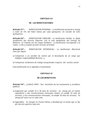 13 
CAPITULO III 
DE LAS BONIFICACIONES 
Artículo 51º.- BONIFICACION PERSONAL.- La bonificación personal se otorga 
a razón de 5% del haber básico por cada quinquenio, sin exceder de ocho 
quinquenios. 
Artículo 52º.- BONIFICACION FAMILIAR.- La bonificación familiar es fijada 
anualmente por Decreto Supremo, con el voto aprobatorio del Consejo de 
Ministros; en relación con las cargas familiares. La bonificación corresponde a la 
madre, si ella y el padre prestan servicios al Estado. 
Artículo 53º.- BONIFICACION DIFERENCIAL.- La bonificación diferencial 
tiene por objeto: 
a) Compensar a un servidor de carrera por el desempeño de un cargo que 
implique responsabilidad directiva; y, 
b) Compensar condiciones de trabajo excepcionales respecto del servicio común. 
Esta bonificación no es aplicable a funcionarios. 
CAPITULO IV 
DE LOS BENEFICIOS 
Artículo 54º.- ¿CUALES SON?.- Son beneficios de los funcionarios y servidores 
públicos: 
a) Asignación por cumplir 25 ó 30 años de servicios: Se otorga por un monto 
equivalente a dos remuneraciones mensuales totales, al cumplir 25 años de 
servicios, y tres remuneraciones mensuales, al cumplir 30 años de servicios. Se 
otorga por única vez en cada caso. 
b) Aguinaldos: Se otorgan en Fiestas Patrias y Navidad por el monto que se fije 
por decreto supremo cada año. 
 