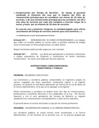14 
c) Compensación por Tiempo de Servicios: Se otorga al personal 
nombrado al momento del cese por el importe del 50% de 
remuneración principal para los servidores con menos de 20 años de 
servicios, o de una remuneración principal para los servidores con 20 ó 
más años de servicios por cada año completo o fracción mayor de 6 
meses y hasta por un máximo de 30 años de servicios. 
En caso de cese y posterior reingreso, la cantidad pagada surte efecto 
cancelatorio del tiempo de servicios anterior para este beneficio.(*3) 
(*3) Modificado por la Ley Nº 25224 publicada el 03.06.90 
Artículo 55º.- REMUNERACION DE HORAS EXTRAORDINARIAS.-Los trabajos 
que realice un servidor público en exceso sobre su jornada ordinaria de trabajo 
serán remunerados en forma proporcional a su haber básico. 
Ningún funcionario podrá percibir pagos por este concepto. 
Artículo 56º.- DIETAS.- Las dietas por participación y asistencia a directorios 
u órgano equivalentes de Empresas e Instituciones no tienen naturaleza 
remuneratoria. Su monto será fijado por Decreto Supremo. 
DISPOSICIONES COMPLEMENTARIAS, 
TRANSITORIAS Y FINALES 
PRIMERA.- REGIMENES ESPECIFICOS.- 
Los funcionarios y servidores públicos comprendidos en regímenes propios de 
carrera, regulados por leyes específicas, continuarán sujetos a su régimen 
privativo, no obstante lo cual deben aplicárseles las normas de la Ley de Bases de 
la Carrera Administrativa, en lo que no se opongan a tal régimen. 
Dichos funcionarios y servidores no podrán tener otro tipo de remuneraciones, 
bonificaciones y beneficios diferentes a los establecidos en la Ley. Por Decreto 
Supremo y con el voto aprobatorio del Consejo de Ministros se regulará 
anualmente las remuneraciones correspondientes a cada Carrera específica. 
El personal obrero al servicio del Estado se rige por las normas pertinentes. 
SEGUNDA.- INCORPORACION GRADUAL A LA CARRERA ADMINISTRATIVA.- 
Los servidores públicos en actual servicio serán incorporados a la Carrera 
Administrativa, en los términos de la presente Ley, en un proceso gradual que 
 