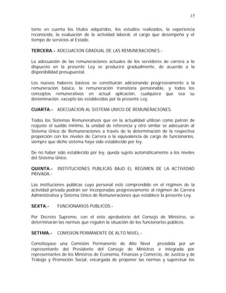 15 
tome en cuenta los títulos adquiridos, los estudios realizados, la experiencia 
reconocida, la evaluación de la actividad laboral, el cargo que desempeña y el 
tiempo de servicios al Estado. 
TERCERA.- ADECUACION GRADUAL DE LAS REMUNERACIONES.- 
La adecuación de las remuneraciones actuales de los servidores de carrera a lo 
dispuesto en la presente Ley se producirá gradualmente, de acuerdo a la 
disponibilidad presupuestal. 
Los nuevos haberes básicos se constituirán adicionando progresivamente a la 
remuneración básica, la remuneración transitoria pensionable, y todos los 
conceptos remunerativos en actual aplicación, cualquiera que sea su 
denominación, excepto las establecidas por la presente Ley. 
CUARTA.- ADECUACION AL SISTEMA UNICO DE REMUNERACIONES. 
Todos los Sistemas Remunerativos que en la actualidad utilizan como patrón de 
reajuste el sueldo mínimo, la unidad de referencia y otro similar se adecuarán al 
Sistema Único de Remuneraciones a través de la determinación de la respectiva 
proporción con los niveles de Carrera o la equivalencia de cargo de funcionarios, 
siempre que dicho sistema haya sido establecido por ley. 
De no haber sido establecido por ley, queda sujeto automáticamente a los niveles 
del Sistema Único. 
QUINTA.- INSTITUCIONES PUBLICAS BAJO EL REGIMEN DE LA ACTIVIDAD 
PRIVADA.- 
Las instituciones públicas cuyo personal esté comprendido en el régimen de la 
actividad privada podrán ser incorporadas progresivamente al régimen de Carrera 
Administrativa y Sistema Único de Remuneraciones que establece la presente Ley. 
SEXTA.- FUNCIONARIOS PUBLICOS.- 
Por Decreto Supremo, con el voto aprobatorio del Consejo de Ministros, se 
determinarán las normas que regulen la situación de los funcionarios públicos. 
SETIMA.- COMISION PERMANENTE DE ALTO NIVEL.- 
Constitúyase una Comisión Permanente de Alto Nivel presidida por un 
representante del Presidente del Consejo de Ministros e integrada por 
representantes de los Ministros de Economía, Finanzas y Comercio, de Justicia y de 
Trabajo y Promoción Social, encargada de proponer las normas y supervisar los 
 