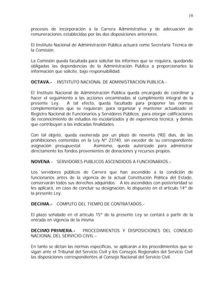 16 
procesos de incorporación a la Carrera Administrativa y de adecuación de 
remuneraciones establecidas por las dos disposiciones anteriores. 
El Instituto Nacional de Administración Pública actuará como Secretaría Técnica de 
la Comisión. 
La Comisión queda facultada para solicitar los informes que se requiera, quedando 
obligadas las dependencias de la Administración Pública a proporcionarles la 
información que solicite, bajo responsabilidad. 
OCTAVA.- INSTITUTO NACIONAL DE ADMINISTRACION PUBLICA.- 
El Instituto Nacional de Administración Pública queda encargado de coordinar y 
hacer el seguimiento a las acciones encaminadas al cumplimiento integral de la 
presente Ley. A tal efecto, queda facultado para proponer las normas 
complementarias que se requieran; para organizar y mantener actualizado el 
Registro Nacional de Funcionarios y Servidores Públicos; para otorgar calificaciones 
de reconocimiento de estudios no escolarizados y de experiencia técnica; y demás 
que contribuyan a las indicadas finalidades. 
Con tal objeto, queda exonerada por un plazo de noventa (90) días, de las 
prohibiciones contenidas en la Ley Nº 23740, sin exceder de su correspondiente 
asignación presupuestal. Asimismo, queda autorizado para administrar 
directamente los fondos provenientes de donaciones y recursos propios. 
NOVENA.- SERVIDORES PUBLICOS ASCENDIDOS A FUNCIONARIOS.- 
Los servidores públicos de Carrera que han ascendido a la condición de 
funcionarios antes de la vigencia de la actual Constitución Política del Estado, 
conservarán todos sus derechos adquiridos. A los ascendidos con posterioridad se 
les aplicará, en caso de concluir su designación, lo dispuesto en el artículo 14º de 
la presente Ley. 
DECIMA.- COMPUTO DEL TIEMPO DE CONTRATADOS.- 
El plazo señalado en el artículo 15º de la presente Ley se contará a partir de la 
entrada en vigencia de la misma. 
DECIMO PRIMERA.- PROCEDIMIENTOS Y DISPOSICIONES DEL CONSEJO 
NACIONAL DEL SERVICIO CIVIL.- 
En tanto se dictan las normas especificas, se aplicarán a los procedimientos que se 
sigan ante el Tribunal del Servicio Civil y los Consejos Regionales del Servicio Civil 
las disposiciones correspondientes al Consejo Nacional del Servicio Civil. 
 