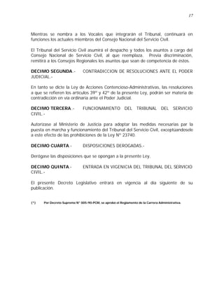 17 
Mientras se nombra a los Vocales que integrarán el Tribunal, continuará en 
funciones los actuales miembros del Consejo Nacional del Servicio Civil. 
El Tribunal del Servicio Civil asumirá el despacho y todos los asuntos a cargo del 
Consejo Nacional de Servicio Civil, al que reemplaza. Previa discriminación, 
remitirá a los Consejos Regionales los asuntos que sean de competencia de éstos. 
DECIMO SEGUNDA.- CONTRADICCION DE RESOLUCIONES ANTE EL PODER 
JUDICIAL.- 
En tanto se dicte la Ley de Acciones Contencioso-Administrativas, las resoluciones 
a que se refieren los artículos 39º y 42º de la presente Ley, podrán ser materia de 
contradicción en vía ordinaria ante el Poder Judicial. 
DECIMO TERCERA.- FUNCIONAMIENTO DEL TRIBUNAL DEL SERVICIO 
CIVIL.- 
Autorízase al Ministerio de Justicia para adoptar las medidas necesarias par la 
puesta en marcha y funcionamiento del Tribunal del Servicio Civil, exceptúandosele 
a este efecto de las prohibiciones de la Ley Nº 23740. 
DECIMO CUARTA.- DISPOSICIONES DEROGADAS.- 
Derógase las disposiciones que se opongan a la presente Ley. 
DECIMO QUINTA.- ENTRADA EN VIGENICIA DEL TRIBUNAL DEL SERVICIO 
CIVIL.- 
El presente Decreto Legislativo entrará en vigencia al día siguiente de su 
publicación. 
(*) Por Decreto Supremo N° 005-90-PCM, se aprobó el Reglamento de la Carrera Administrativa. 
