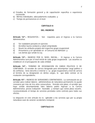 4 
a) Estudios de formación general y de capacitación específica o experiencia 
reconocida. 
b) Méritos individuales, adecuadamente evaluados; y 
c) Tiempo de permanencia en el nivel. 
CAPITULO II 
DEL INGRESO 
Artículo 12º.- REQUISITOS.- Son requisitos para el Ingreso a la Carrera 
Administrativa: 
a) Ser ciudadano peruano en ejercicio; 
b) Acreditar buena conducta y salud comprobada; 
c) Reunir los atributos propios del respectivo grupo ocupacional. 
d) Presentarse y ser aprobado en el Concurso de Admisión; y 
e) Los demás que señale la Ley. 
Artículo 13º.- INGRESO POR EL NIVEL INICIAL.- El ingreso a la Carrera 
Administrativa será por el nivel inicial de cada grupo ocupacional. Las vacantes se 
establecen en el presupuesto de cada entidad. 
Artículo 14º.- TERMINO DE DESIGNACION EN CARGO POLITICO O DE 
CONFIANZA.- El servidor de carrera designado para desempeñar cargo político o 
de confianza, tiene derecho a retornar a su grupo ocupacional y nivel de carrera 
al término de su designación en dichos cargos, lo que debe constar en la 
resolución correspondiente. 
Artículo 15º.- INGRESO DE SERVIDORES CONTRATADOS.- La contratación de un 
servidor para realizar labores administrativas de naturaleza permanente no puede 
renovarse por más de tres años consecutivos. Vencido este plazo, el servidor que 
haya venido desempeñando tales labores podrá ingresar a la Carrera 
Administrativa, previa evaluación favorable y siempre que exista plaza vacante, 
reconociéndosele el tiempo de servicios prestados como contrato para todos sus 
efectos. 
Lo dispuesto en este artículo no es aplicable a los servicios que por su propia 
naturaleza sean de carácter accidental o temporal. 
CAPITULO III 
 