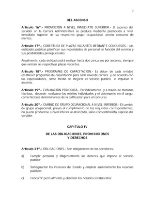 5 
DEL ASCENSO 
Artículo 16º.- PROMOCION A NIVEL INMEDIATO SUPERIOR.- El ascenso del 
servidor en la Carrera Administrativa se produce mediante promoción a nivel 
inmediato superior de su respectivo grupo ocupacional, previo concurso de 
méritos. 
Artículo 17º.- COBERTURA DE PLAZAS VACANTES MEDIANTE CONCURSOS.- Las 
entidades públicas planifican sus necesidades de personal en función del servicio y 
sus posibilidades presupuestales. 
Anualmente, cada entidad podrá realizar hasta dos concursos por ascenso, siempre 
que existan las respectivas plazas vacantes. 
Artículo 18º.- PROGRAMAS DE CAPACITACION.- Es deber de cada entidad 
establecer programas de capacitación para cada nivel de carrera y de acuerdo con 
las especialidades, como medio de mejorar el servicio público e impulsar el 
ascenso. 
Artículo 19º.- EVALUACION PERIODICA.- Periódicamente y a través de métodos 
técnicos, deberán evaluarse los méritos individuales y el desempeño en el cargo, 
como factores determinantes de la calificación para el concurso. 
Artículo 20º.- CAMBIO DE GRUPO OCUPACIONAL A NIVEL INFERIOR.- El cambio 
de grupo ocupacional, previo el cumplimiento de los requisitos correspondientes, 
no puede producirse a nivel inferior al alcanzado, salvo consentimiento expreso del 
servidor. 
CAPITULO IV 
DE LAS OBLIGACIONES, PROHIBICIONES 
Y DERECHOS 
Artículo 21º.- OBLIGACIONES.- Son obligaciones de los servidores: 
a) Cumplir personal y diligentemente los deberes que impone el servicio 
público; 
b) Salvaguardar los intereses del Estado y emplear austeramente los recursos 
públicos; 
c) Concurrir puntualmente y observar los horarios establecidos; 
 