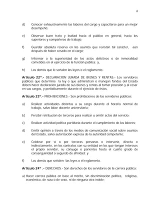 6 
d) Conocer exhaustivamente las labores del cargo y capacitarse para un mejor 
desempeño; 
e) Observar buen trato y lealtad hacia el público en general, hacia los 
superiores y compañeros de trabajo; 
f) Guardar absoluta reserva en los asuntos que revistan tal carácter, aún 
después de haber cesado en el cargo; 
g) Informar a la superioridad de los actos delictivos o de inmoralidad 
cometidos en el ejercicio de la función pública; y, 
h) Las demás que le señalen las leyes o el reglamento. 
Artículo 22º.- DECLARACION JURADA DE BIENES Y RENTAS.- Los servidores 
públicos que determina la ley o que administran o manejan fondos del Estado 
deben hacer declaración jurada de sus bienes y rentas al tomar posesión y al cesar 
en sus cargos, y periódicamente durante el ejercicio de éstos. 
Artículo 23º.- PROHIBICIONES.- Son prohibiciones de los servidores públicos: 
a) Realizar actividades distintas a su cargo durante el horario normal de 
trabajo, salvo labor docente universitaria; 
b) Percibir retribución de terceros para realizar u omitir actos del servicio; 
c) Realizar actividad política partidaria durante el cumplimiento de las labores; 
d) Emitir opinión a través de los medios de comunicación social sobre asuntos 
del Estado, salvo autorización expresa de la autoridad competente; 
e) Celebrar por sí o por terceras personas o intervenir, directa o 
indirectamente, en los contratos con su entidad en los que tengan intereses 
el propio servidor, su cónyuge o parientes hasta el cuarto grado de 
consanguinidad o segundo de afinidad; y 
f) Las demás que señalen las leyes o el reglamento. 
Artículo 24º .- DERECHOS.- Son derechos de los servidores de la carrera pública: 
a) Hacer carrera pública en base al mérito, sin discriminación política, religiosa, 
económica, de raza o de sexo, ni de ninguna otra índole; 
 
