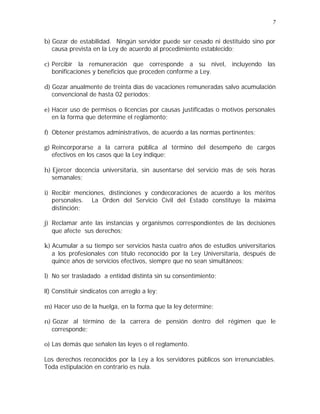 7 
b) Gozar de estabilidad. Ningún servidor puede ser cesado ni destituido sino por 
causa prevista en la Ley de acuerdo al procedimiento establecido; 
c) Percibir la remuneración que corresponde a su nivel, incluyendo las 
bonificaciones y beneficios que proceden conforme a Ley. 
d) Gozar anualmente de treinta días de vacaciones remuneradas salvo acumulación 
convencional de hasta 02 períodos; 
e) Hacer uso de permisos o licencias por causas justificadas o motivos personales 
en la forma que determine el reglamento; 
f) Obtener préstamos administrativos, de acuerdo a las normas pertinentes; 
g) Reincorporarse a la carrera pública al término del desempeño de cargos 
efectivos en los casos que la Ley indique; 
h) Ejercer docencia universitaria, sin ausentarse del servicio más de seis horas 
semanales; 
i) Recibir menciones, distinciones y condecoraciones de acuerdo a los méritos 
personales. La Orden del Servicio Civil del Estado constituye la máxima 
distinción; 
j) Reclamar ante las instancias y organismos correspondientes de las decisiones 
que afecte sus derechos; 
k) Acumular a su tiempo ser servicios hasta cuatro años de estudios universitarios 
a los profesionales con título reconocido por la Ley Universitaria, después de 
quince años de servicios efectivos, siempre que no sean simultáneos; 
l) No ser trasladado a entidad distinta sin su consentimiento; 
ll) Constituir sindicatos con arreglo a ley; 
m) Hacer uso de la huelga, en la forma que la ley determine; 
n) Gozar al término de la carrera de pensión dentro del régimen que le 
corresponde; 
o) Las demás que señalen las leyes o el reglamento. 
Los derechos reconocidos por la Ley a los servidores públicos son irrenunciables. 
Toda estipulación en contrario es nula. 
 