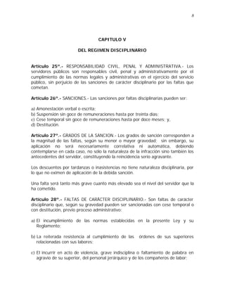 8 
CAPITULO V 
DEL REGIMEN DISCIPLINARIO 
Artículo 25º.- RESPONSABILIDAD CIVIL, PENAL Y ADMINISTRATIVA.- Los 
servidores públicos son responsables civil, penal y administrativamente por el 
cumplimiento de las normas legales y administrativas en el ejercicio del servicio 
público, sin perjuicio de las sanciones de carácter disciplinario por las faltas que 
cometan. 
Artículo 26º.- SANCIONES.- Las sanciones por faltas disciplinarias pueden ser: 
a) Amonestación verbal o escrita; 
b) Suspensión sin goce de remuneraciones hasta por treinta días; 
c) Cese temporal sin goce de remuneraciones hasta por doce meses; y, 
d) Destitución. 
Artículo 27º.- GRADOS DE LA SANCION.- Los grados de sanción corresponden a 
la magnitud de las faltas, según su menor o mayor gravedad; sin embargo, su 
aplicación no será necesariamente correlativa ni automática, debiendo 
contemplarse en cada caso, no sólo la naturaleza de la infracción sino también los 
antecedentes del servidor, constituyendo la reincidencia serio agravante. 
Los descuentos por tardanzas o inasistencias no tiene naturaleza disciplinaria, por 
lo que no eximen de aplicación de la debida sanción. 
Una falta será tanto más grave cuanto más elevado sea el nivel del servidor que la 
ha cometido. 
Artículo 28º.- FALTAS DE CARÁCTER DISCIPLINARIO.- Son faltas de carácter 
disciplinario que, según su gravedad pueden ser sancionadas con cese temporal o 
con destitución, previo proceso administrativo: 
a) El incumplimiento de las normas establecidas en la presente Ley y su 
Reglamento; 
b) La reiterada resistencia al cumplimiento de las órdenes de sus superiores 
relacionadas con sus labores; 
c) El incurrir en acto de violencia, grave indisciplina o faltamiento de palabra en 
agravio de su superior, del personal jerárquico y de los compañeros de labor; 
 