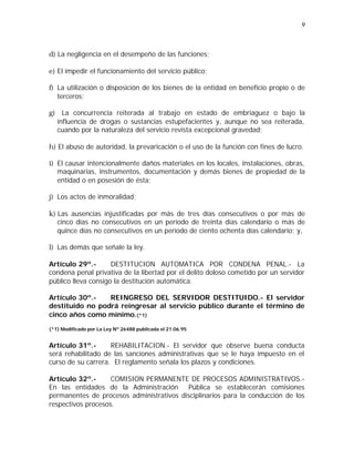 9 
d) La negligencia en el desempeño de las funciones; 
e) El impedir el funcionamiento del servicio público; 
f) La utilización o disposición de los bienes de la entidad en beneficio propio o de 
terceros; 
g) La concurrencia reiterada al trabajo en estado de embriaguez o bajo la 
influencia de drogas o sustancias estupefacientes y, aunque no sea reiterada, 
cuando por la naturaleza del servicio revista excepcional gravedad; 
h) El abuso de autoridad, la prevaricación o el uso de la función con fines de lucro. 
i) El causar intencionalmente daños materiales en los locales, instalaciones, obras, 
maquinarias, instrumentos, documentación y demás bienes de propiedad de la 
entidad o en posesión de ésta; 
j) Los actos de inmoralidad; 
k) Las ausencias injustificadas por más de tres días consecutivos o por más de 
cinco días no consecutivos en un período de treinta días calendario o más de 
quince días no consecutivos en un período de ciento ochenta días calendario; y, 
l) Las demás que señale la ley. 
Artículo 29º.- DESTITUCION AUTOMATICA POR CONDENA PENAL.- La 
condena penal privativa de la libertad por el delito doloso cometido por un servidor 
público lleva consigo la destitución automática. 
Artículo 30º.- REINGRESO DEL SERVIDOR DESTITUIDO.- El servidor 
destituido no podrá reingresar al servicio público durante el término de 
cinco años como mínimo.(*1) 
(*1) Modificado por La Ley Nº 26488 publicada el 21.06.95 
Artículo 31º.- REHABILITACION.- El servidor que observe buena conducta 
será rehabilitado de las sanciones administrativas que se le haya impuesto en el 
curso de su carrera. El reglamento señala los plazos y condiciones. 
Artículo 32º.- COMISION PERMANENTE DE PROCESOS ADMINISTRATIVOS.- 
En las entidades de la Administración Pública se establecerán comisiones 
permanentes de procesos administrativos disciplinarios para la conducción de los 
respectivos procesos. 
 
