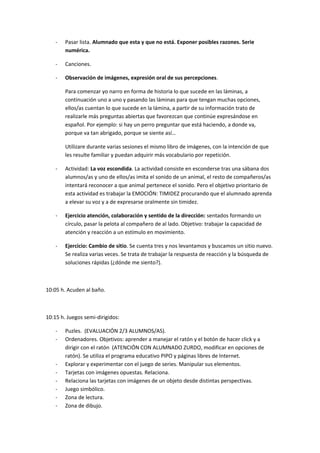 - Pasar lista. Alumnado que esta y que no está. Exponer posibles razones. Serie 
numérica. 
- Canciones. 
- Observación de imágenes, expresión oral de sus percepciones. 
Para comenzar yo narro en forma de historia lo que sucede en las láminas, a 
continuación uno a uno y pasando las láminas para que tengan muchas opciones, 
ellos/as cuentan lo que sucede en la lámina, a partir de su información trato de 
realizarle más preguntas abiertas que favorezcan que continúe expresándose en 
español. Por ejemplo: si hay un perro preguntar que está haciendo, a donde va, 
porque va tan abrigado, porque se siente así… 
Utilizare durante varias sesiones el mismo libro de imágenes, con la intención de que 
les resulte familiar y puedan adquirir más vocabulario por repetición. 
- Actividad: La voz escondida. La actividad consiste en esconderse tras una sábana dos 
alumnos/as y uno de ellos/as imita el sonido de un animal, el resto de compañeros/as 
intentará reconocer a que animal pertenece el sonido. Pero el objetivo prioritario de 
esta actividad es trabajar la EMOCIÓN: TIMIDEZ procurando que el alumnado aprenda 
a elevar su voz y a de expresarse oralmente sin timidez. 
- Ejercicio atención, colaboración y sentido de la dirección: sentados formando un 
círculo, pasar la pelota al compañero de al lado. Objetivo: trabajar la capacidad de 
atención y reacción a un estímulo en movimiento. 
- Ejercicio: Cambio de sitio. Se cuenta tres y nos levantamos y buscamos un sitio nuevo. 
Se realiza varias veces. Se trata de trabajar la respuesta de reacción y la búsqueda de 
soluciones rápidas (¿dónde me siento?). 
10:05 h. Acuden al baño. 
10:15 h. Juegos semi-dirigidos: 
- Puzles. (EVALUACIÓN 2/3 ALUMNOS/AS). 
- Ordenadores. Objetivos: aprender a manejar el ratón y el botón de hacer click y a 
dirigir con el ratón (ATENCIÓN CON ALUMNADO ZURDO, modificar en opciones de 
ratón). Se utiliza el programa educativo PIPO y páginas libres de Internet. 
- Explorar y experimentar con el juego de series. Manipular sus elementos. 
- Tarjetas con imágenes opuestas. Relaciona. 
- Relaciona las tarjetas con imágenes de un objeto desde distintas perspectivas. 
- Juego simbólico. 
- Zona de lectura. 
- Zona de dibujo. 
 