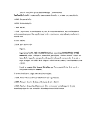 - Zona de encajables: piezas de distinto tipo. Construcciones. 
Clasificación (guiada): recogemos los juguetes guardándolos en su lugar correspondiente. 
10:35 h. Recoger y baño. 
10:50 h. Sesión de inglés. 
11:45 h. Recreo. 
12:15 h. Organizamos el camino desde el patio de recreo hasta el aula. Nos reunimos en el 
patio, nos colocamos en fila, accedemos al centro y caminamos ordenada y tranquilamente 
hasta el aula. 
Acuden al baño. 
12:25 h. Zona de reunión: 
- Higiene. 
- Experiencia TACTIL Y DE COMPRENSIÓN ORAL (repetimos AUMENTANDO A TRES 
OBJETOS): vamos a trabajar la observación, percepción y reconocimiento a través del 
tacto. Se les tapan los ojos y se les pide que introduzcan la mano dentro de la caja y 
cojan el objeto solicitado. Se les pregunta si han visto el objeto, y como han sabido que 
era ese. 
- Poesía La cara de doña Sara de Gloria Fuertes. Tienen que disfrutar de la poesía y 
dibujar a su doña Sara. REPASO. 
Al terminar realizarán juegos educativos no dirigidos. 
13:00 h. Tarea individual. Dibujar a Doña Sara por segunda vez. 
13:30 h. Recoger. Canción de despedida. Juego 1, 2, 3 a dormir. 
13:45 h. Apertura de puertas. El alumnado debe permanecer sentado a partir de este 
momento y esperar a que la maestra les llame para irse con su familia. 
