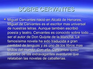 SSOOBBRREE CCEERRVVAANNTTEESS 
 MMiigguueell CCeerrvvaanntteess nnaacciióó eenn AAllccaalláá ddee HHeennaarreess,, 
MMiigguueell ddee CCeerrvvaanntteess eess eell eessccrriittoorr mmaass uunniivveerrssaall 
ddee nnuueessttrraass lleettrraass.. AAuunnqquuee ttaammbbiiéénn eessccrriibbiióó 
ppooeessííaa yy tteeaattrroo,, CCeerrvvaanntteess eess ccoonnoocciiddoo ssoobbrree ttooddoo 
sseerr eell aauuttoorr ddee DDoonn QQuuiijjoottee ddee llaa MMaanncchhaa.. LLaa 
ffaammoossííssiimmaa nnoovveellaa hhaa ssiiddoo ttrraadduucciiddaa aa ggrraann 
ccaannttiiddaadd ddee lleenngguuaass yy eess uunnoo ddee llooss lliibbrrooss mmaass 
lleeííddooss ddeell mmuunnddoo ..CCoonn eellllaa,, CCeerrvvaanntteess qquuiissoo 
bbuurrllaarrssee ddee llaass eexxttrraavvaaggaanntteess aavveennttuurraass qquuee 
rreellaattaabbaann llaass nnoovveellaass ddee ccaabbaalllleerrííaass.. 
 