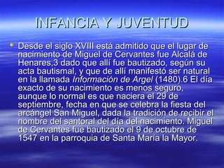 IINNFFAANNCCIIAA YY JJUUVVEENNTTUUDD 
 DDeessddee eell ssiigglloo XXVVIIIIII eessttáá aaddmmiittiiddoo qquuee eell lluuggaarr ddee 
nnaacciimmiieennttoo ddee MMiigguueell ddee CCeerrvvaanntteess ffuuee AAllccaalláá ddee 
HHeennaarreess,,33 ddaaddoo qquuee aallllíí ffuuee bbaauuttiizzaaddoo,, sseeggúúnn ssuu 
aaccttaa bbaauuttiissmmaall,, yy qquuee ddee aallllíí mmaanniiffeessttóó sseerr nnaattuurraall 
eenn llaa llllaammaaddaa IInnffoorrmmaacciióónn ddee AArrggeell ((11448800))..66 EEll ddííaa 
eexxaaccttoo ddee ssuu nnaacciimmiieennttoo eess mmeennooss sseegguurroo,, 
aauunnqquuee lloo nnoorrmmaall eess qquuee nnaacciieerraa eell 2299 ddee 
sseeppttiieemmbbrree,, ffeecchhaa eenn qquuee ssee cceelleebbrraa llaa ffiieessttaa ddeell 
aarrccáánnggeell SSaann MMiigguueell,, ddaaddaa llaa ttrraaddiicciióónn ddee rreecciibbiirr eell 
nnoommbbrree ddeell ssaannttoorraall ddeell ddííaa ddeell nnaacciimmiieennttoo.. MMiigguueell 
ddee CCeerrvvaanntteess ffuuee bbaauuttiizzaaddoo eell 99 ddee ooccttuubbrree ddee 
11554477 eenn llaa ppaarrrrooqquuiiaa ddee SSaannttaa MMaarrííaa llaa MMaayyoorr.. 
 