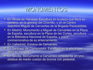 MMOONNUUMMEENNTTOOSS 
 EEnn AAllccaalláá ddee HHeennaarreess:: EEssccuullttuurraa eenn llaa ppllaazzaa qquuee lllleevvaa ssuu 
nnoommbbrree,, eenn llaa gglloorriieettaa ddeell CChhoorrrriilllloo,, yy eenn eell CCeennttrroo 
ddeeppoorrttiivvoo MMiigguueell ddee CCeerrvvaanntteess ddee llaa BBrriiggaaddaa PPaarraaccaaiiddiissttaa.. 
 EEnn MMaaddrriidd:: MMoonnuummeennttoo aa MMiigguueell ddee CCeerrvvaanntteess eenn llaa PPllaazzaa 
ddee EEssppaaññaa,, eessccuullttuurraa eenn llaa PPllaazzaa ddee llaass CCoorrtteess,, eessccuullttuurraa 
eenn llaa BBiibblliiootteeccaa NNaacciioonnaall ddee EEssppaaññaa,, yy ppllaaccaa 
ccoonnmmeemmoorraattiivvaa ddee ssuu eenntteerrrraammiieennttoo.. 
 EEnn VVaallllaaddoolliidd:: EEssttaattuuaa ddee CCeerrvvaanntteess.. 
 EEnn SSaannttiiaaggoo ddee CCoommppoosstteellaa:: EEssccuullttuurraa eenn llaa ppllaazzaa qquuee 
lllleevvaa ssuu nnoommbbrree.. 
 EEnn SSeevviillllaa:: MMoonnuummeennttoo aa CCeerrvvaanntteess ccoonnssiisstteennttee eenn uunnaa 
eessttaattuuaa ddee mmeeddiioo ccuueerrppoo ddee bbrroonnccee ccoonn ppeeddeessttaall.. 
 
