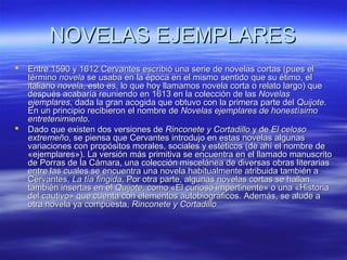 NNOOVVEELLAASS EEJJEEMMPPLLAARREESS 
 EEnnttrree 11559900 yy 11661122 CCeerrvvaanntteess eessccrriibbiióó uunnaa sseerriiee ddee nnoovveellaass ccoorrttaass ((ppuueess eell 
ttéérrmmiinnoo nnoovveellaa ssee uussaabbaa eenn llaa ééppooccaa eenn eell mmiissmmoo sseennttiiddoo qquuee ssuu ééttiimmoo,, eell 
iittaalliiaannoo nnoovveellaa,, eessttoo eess,, lloo qquuee hhooyy llllaammaammooss nnoovveellaa ccoorrttaa oo rreellaattoo llaarrggoo)) qquuee 
ddeessppuuééss aaccaabbaarrííaa rreeuunniieennddoo eenn 11661133 eenn llaa ccoolleecccciióónn ddee llaass NNoovveellaass 
eejjeemmppllaarreess,, ddaaddaa llaa ggrraann aaccooggiiddaa qquuee oobbttuuvvoo ccoonn llaa pprriimmeerraa ppaarrttee ddeell QQuuiijjoottee.. 
EEnn uunn pprriinncciippiioo rreecciibbiieerroonn eell nnoommbbrree ddee NNoovveellaass eejjeemmppllaarreess ddee hhoonneessttííssiimmoo 
eennttrreetteenniimmiieennttoo.. 
 DDaaddoo qquuee eexxiisstteenn ddooss vveerrssiioonneess ddee RRiinnccoonneettee yy CCoorrttaaddiilllloo yy ddee EEll cceelloossoo 
eexxttrreemmeeññoo,, ssee ppiieennssaa qquuee CCeerrvvaanntteess iinnttrroodduujjoo eenn eessttaass nnoovveellaass aallgguunnaass 
vvaarriiaacciioonneess ccoonn pprrooppóóssiittooss mmoorraalleess,, ssoocciiaalleess yy eessttééttiiccooss ((ddee aahhíí eell nnoommbbrree ddee 
«eejjeemmppllaarreess»)).. LLaa vveerrssiióónn mmááss pprriimmiittiivvaa ssee eennccuueennttrraa eenn eell llllaammaaddoo mmaannuussccrriittoo 
ddee PPoorrrraass ddee llaa CCáámmaarraa,, uunnaa ccoolleecccciióónn mmiisscceelláánneeaa ddee ddiivveerrssaass oobbrraass lliitteerraarriiaass 
eennttrree llaass ccuuaalleess ssee eennccuueennttrraa uunnaa nnoovveellaa hhaabbiittuuaallmmeennttee aattrriibbuuiiddaa ttaammbbiiéénn aa 
CCeerrvvaanntteess,, LLaa ttííaa ffiinnggiiddaa.. PPoorr oottrraa ppaarrttee,, aallgguunnaass nnoovveellaass ccoorrttaass ssee hhaallllaann 
ttaammbbiiéénn iinnsseerrttaass eenn eell QQuuiijjoottee,, ccoommoo «EEll ccuurriioossoo iimmppeerrttiinneennttee» oo uunnaa «HHiissttoorriiaa 
ddeell ccaauuttiivvoo» qquuee ccuueennttaa ccoonn eelleemmeennttooss aauuttoobbiiooggrrááffiiccooss.. AAddeemmááss,, ssee aalluuddee aa 
oottrraa nnoovveellaa yyaa ccoommppuueessttaa,, RRiinnccoonneettee yy CCoorrttaaddiilllloo 
 
