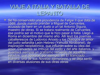 VIAJE AA IITTAALLIIAA YY BBAATTAALLLLAA DDEE 
LLEEPPAANNTTOO 
 SSee hhaa ccoonnsseerrvvaaddoo uunnaa pprroovviiddeenncciiaa ddee FFeelliippee IIII qquuee ddaattaa ddee 
11556699,, ddoonnddee mmaannddaa pprreennddeerr aa MMiigguueell ddee CCeerrvvaanntteess,, 
aaccuussaaddoo ddee hheerriirr eenn uunn dduueelloo aa uunn ttaall AAnnttoonniioo SSiigguurraa,, 
mmaaeessttrroo ddee oobbrraass.. SSii ssee ttrraattaarraa rreeaallmmeennttee ddee CCeerrvvaanntteess,, 
ééssee ppooddrrííaa sseerr eell mmoottiivvoo qquuee llee hhiizzoo ppaassaarr aa IIttaalliiaa.. LLlleeggóó aa 
RRoommaa eenn ddiicciieemmbbrree ddeell mmiissmmoo aaññoo.. AAllllíí lleeyyóó llooss ppooeemmaass 
ccaabbaalllleerreessccooss ddee LLuuddoovviiccoo AArriioossttoo yy llooss DDiiáállooggooss ddee aammoorr 
ddeell jjuuddííoo sseeffaarrddiittaa LLeeóónn HHeebbrreeoo ((YYeehhuuddaa AAbbrraabbaanneell)),, ddee 
iinnssppiirraacciióónn nneeooppllaattóónniiccaa,, qquuee iinnfflluuiirráánn ssoobbrree ssuu iiddeeaa ddeell 
aammoorr.. CCeerrvvaanntteess ssee iimmbbuuyyee ddeell eessttiilloo yy ddeell aarrttee iittaalliiaannooss,, yy 
gguuaarrddaarráá ssiieemmpprree uunn ggrraattííssiimmoo rreeccuueerrddoo ddee aaqquueellllooss 
eessttaaddooss,, qquuee aappaarreeccee,, ppoorr eejjeemmpplloo,, eenn EEll lliicceenncciiaaddoo 
VViiddrriieerraa,, uunnaa ddee ssuuss NNoovveellaass eejjeemmppllaarreess,, yy ssee ddeejjaa sseennttiirr 
eenn ddiivveerrssaass aalluussiioonneess ddee ssuuss oottrraass oobbrraass 
 