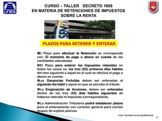 LCDO. ORLANDO OLIVA AGUINAGALDE 
CURSO – TALLER DECRETO 1808 EN MATERIA DE RETENCIONES DE IMPUESTOS SOBRE LA RENTA 
PLAZOS PARA RETENER Y ENTERAR 
El Plazo para efectuar la Retención se corresponde con: El momento de pago o abono en cuenta de las cantidades adeudadas. 
Las Ganancias Fortuitas deben ser enteradas al siguiente día hábil a aquel en que se perciba el tributo. 
La Enajenación de Acciones, deben ser enterados dentro de los tres (03) días hábiles siguientes de haberse retenido el Impuesto correspondiente. 
El Plazo para enterar los impuestos retenidos en todos los casos es: los tres (03) primeros días hábiles del mes siguiente a aquel en el cual se efectuó el pago o abono en cuenta. 
La Administración Tributaria podrá establecer plazos para el enteramiento con carácter general para ciertos grupos de sujetos pasivos. 
15  
