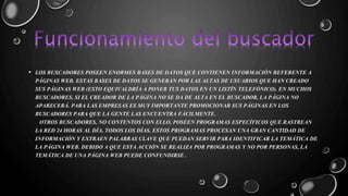• LOS BUSCADORES POSEEN ENORMES BASES DE DATOS QUE CONTIENEN INFORMACIÓN REFERENTE A 
PÁGINAS WEB. ESTAS BASES DE DATOS SE GENERAN POR LAS ALTAS DE USUARIOS QUE HAN CREADO 
SUS PÁGINAS WEB (ESTO EQUIVALDRÍA A PONER TUS DATOS EN UN LISTÍN TELEFÓNICO). EN MUCHOS 
BUSCADORES, SI EL CREADOR DE LA PÁGINA NO SE DA DE ALTA EN EL BUSCADOR, LA PÁGINA NO 
APARECERÁ. PARA LAS EMPRESAS ES MUY IMPORTANTE PROMOCIONAR SUS PÁGINAS EN LOS 
BUSCADORES PARA QUE LA GENTE LAS ENCUENTRA FÁCILMENTE. 
OTROS BUSCADORES, NO CONTENTOS CON ELLO, POSEEN PROGRAMAS ESPECÍFICOS QUE RASTREAN 
LA RED 24 HORAS AL DÍA, TODOS LOS DÍAS. ESTOS PROGRAMAS PROCESAN UNA GRAN CANTIDAD DE 
INFORMACIÓN Y EXTRAEN PALABRAS CLAVE QUE PUEDAN SERVIR PARA IDENTIFICAR LA TEMÁTICA DE 
LA PÁGINA WEB. DEBIDO A QUE ESTA ACCIÓN SE REALIZA POR PROGRAMAS Y NO POR PERSONAS, LA 
TEMÁTICA DE UNA PÁGINA WEB PUEDE CONFUNDIRSE . 
 
