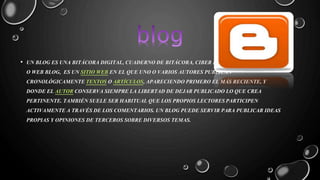 • UN BLOG ES UNA BITÁCORA DIGITAL, CUADERNO DE BITÁCORA, CIBER BITÁCORA, CIBER DIARIO, 
O WEB BLOG, ES UN SITIO WEB EN EL QUE UNO O VARIOS AUTORES PUBLICAN 
CRONOLÓGICAMENTE TEXTOS O ARTÍCULOS, APARECIENDO PRIMERO EL MÁS RECIENTE, Y 
DONDE EL AUTOR CONSERVA SIEMPRE LA LIBERTAD DE DEJAR PUBLICADO LO QUE CREA 
PERTINENTE. TAMBIÉN SUELE SER HABITUAL QUE LOS PROPIOS LECTORES PARTICIPEN 
ACTIVAMENTE A TRAVÉS DE LOS COMENTARIOS. UN BLOG PUEDE SERVIR PARA PUBLICAR IDEAS 
PROPIAS Y OPINIONES DE TERCEROS SOBRE DIVERSOS TEMAS. 
 
