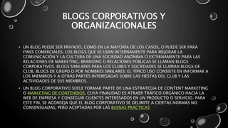 BLOGS CORPORATIVOS Y 
ORGANIZACIONALES 
• UN BLOG PUEDE SER PRIVADO, COMO EN LA MAYORÍA DE LOS CASOS, O PUEDE SER PARA 
FINES COMERCIALES. LOS BLOGS QUE SE USAN INTERNAMENTE PARA MEJORAR LA 
COMUNICACIÓN Y LA CULTURA DE UNA SOCIEDAD ANÓNIMA O EXTERNAMENTE PARA LAS 
RELACIONES DE MARKETING, BRANDING O RELACIONES PÚBLICAS SE LLAMAN BLOGS 
CORPORATIVOS. BLOGS SIMILARES PARA LOS CLUBES Y SOCIEDADES SE LLAMAN BLOGS DE 
CLUB, BLOGS DE GRUPO O POR NOMBRES SIMILARES; EL TÍPICO USO CONSISTE EN INFORMAR A 
LOS MIEMBROS Y A OTRAS PARTES INTERESADAS SOBRE LAS FIESTAS DEL CLUB Y LAS 
ACTIVIDADES DE SUS MIEMBROS. 
• UN BLOG CORPORATIVO SUELE FORMAR PARTE DE UNA ESTRATEGIA DE CONTENT MARKETING 
O MARKETING DE CONTENIDOS, CUYA FINALIDAD ES ATRAER TRÁFICO ORGÁNICO HACIA LA 
WEB DE EMPRESA Y CONSEGUIR CLIENTES INTERESADOS EN UN PRODUCTO O SERVICIO. PARA 
ESTE FIN, SE ACONSEJA QUE EL BLOG CORPORATIVO SE DELIMITE A CIERTAS NORMAS NO 
CONSENSUADAS, PERO ACEPTADAS POR LAS BUENAS PRÁCTICAS: 
 