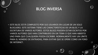 BLOG INVERSA 
• ESTE BLOG ESTÁ COMPUESTO POR SUS USUARIOS EN LUGAR DE UN SOLO 
BLOGUERO. ESTE SISTEMA TIENE LAS CARACTERÍSTICAS DE UN BLOG Y LA 
ESCRITURA DE VARIOS AUTORES. ESTOS BLOGS PUEDEN ESTAR ESCRITOS POR 
VARIOS AUTORES QUE HAN CONTRIBUIDO EN UN TEMA O QUE HAN ABIERTO 
UNO PARA QUE CUALQUIERA PUEDA ESCRIBIR. NORMALMENTE HAY UN LÍMITE 
PARA EL NÚMERO DE ENTRADAS, PARA EVITAR QUE SE OPERE COMO UN FORO 
DE INTERNET. 
 