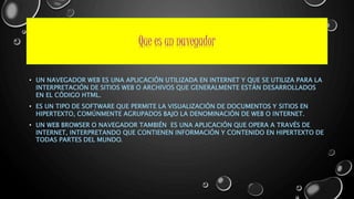 Que es un navegador 
• UN NAVEGADOR WEB ES UNA APLICACIÓN UTILIZADA EN INTERNET Y QUE SE UTILIZA PARA LA 
INTERPRETACIÓN DE SITIOS WEB O ARCHIVOS QUE GENERALMENTE ESTÁN DESARROLLADOS 
EN EL CÓDIGO HTML. 
• ES UN TIPO DE SOFTWARE QUE PERMITE LA VISUALIZACIÓN DE DOCUMENTOS Y SITIOS EN 
HIPERTEXTO, COMÚNMENTE AGRUPADOS BAJO LA DENOMINACIÓN DE WEB O INTERNET. 
• UN WEB BROWSER O NAVEGADOR TAMBIÉN ES UNA APLICACIÓN QUE OPERA A TRAVÉS DE 
INTERNET, INTERPRETANDO QUE CONTIENEN INFORMACIÓN Y CONTENIDO EN HIPERTEXTO DE 
TODAS PARTES DEL MUNDO. 
 