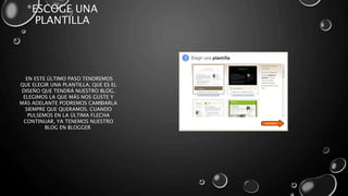 *ESCOGE UNA 
PLANTILLA 
EN ESTE ÚLTIMO PASO TENDREMOS 
QUE ELEGIR UNA PLANTILLA, QUE ES EL 
DISEÑO QUE TENDRÁ NUESTRO BLOG. 
ELEGIMOS LA QUE MÁS NOS GUSTE Y 
MÁS ADELANTE PODREMOS CAMBIARLA 
SIEMPRE QUE QUERAMOS. CUANDO 
PULSEMOS EN LA ÚLTIMA FLECHA 
CONTINUAR, YA TENEMOS NUESTRO 
BLOG EN BLOGGER 
 