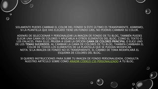 SOLAMENTE PUEDES CAMBIAR EL COLOR DEL FONDO SI ÉSTE ÚLTIMO ES TRANSPARENTE. ASIMISMO, 
SI LA PLANTILLA QUE HAS ELEGIDO TIENE UN FONDO GRIS, NO PODRÁS CAMBIAR SU COLOR. 
ADEMÁS DE SELECCIONAR Y PERSONALIZAR LA IMAGEN DE FONDO DE TU BLOG, TAMBIÉN PUEDES 
ELEGIR UNA GAMA DE COLORES Y APLICARLA A OTROS ELEMENTOS DEL BLOG, COMO EL TEXTO O 
LOS ENLACES. PARA ELLO, PRUEBA A USAR LA OPCIÓN GAMA DE COLORES PRINCIPAL O ELIGE UNO 
DE LOS TEMAS SUGERIDOS. AL CAMBIAR LA GAMA DE COLORES DE TU BLOG, TAMBIÉN CAMBIARÁ EL 
COLOR DE TODOS LOS ELEMENTOS DE LA PLANTILLA QUE SE PUEDAN MODIFICAR. 
NOTA: SI LA IMAGEN DE FONDO NO ES TRANSPARENTE, EL CAMBIO DE TEMA MODIFICARÁ EL 
ESQUEMA DE COLORES DEL BLOG. 
SI QUIERES INSTRUCCIONES PARA SUBIR TU IMAGEN DE FONDO PERSONALIZADA, CONSULTA 
NUESTRO ARTÍCULO SOBRE CÓMO AÑADIR CÓDIGO CSS PERSONALIZADO A TU BLOG. 
 