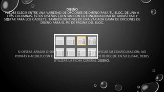 DISEÑO 
PUEDES ELEGIR ENTRE UNA VARIEDAD DE OPCIONES DE DISEÑO PARA TU BLOG, DE UNA A 
TRES COLUMNAS. ESTOS DISEÑOS CUENTAN CON LA FUNCIONALIDAD DE ARRASTRAR Y 
SOLTAR PARA LOS GADGETS. TAMBIÉN DISPONES DE UNA VARIADA GAMA DE OPCIONES DE 
DISEÑO PARA EL PIE DE PÁGINA DEL BLOG. 
SI DESEAS AÑADIR O SUPRIMIR GADGETS, O BIEN MODIFICAR SU CONFIGURACIÓN, NO 
PODRÁS HACERLO CON EL DISEÑADOR DE PLANTILLAS DE BLOGGER. EN SU LUGAR, DEBES 
UTILIZAR LA FICHA GENERAL DISEÑO. 
 