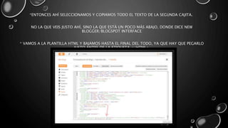 *ENTONCES AHÍ SELECCIONAMOS Y COPIAMOS TODO EL TEXTO DE LA SEGUNDA CAJITA. 
NO LA QUE VEIS JUSTO AHÍ, SINO LA QUE ESTÁ UN POCO MÁS ABAJO, DONDE DICE NEW 
BLOGGER/BLOGSPOT INTERFACE 
* VAMOS A LA PLANTILLA HTML Y BAJAMOS HASTA EL FINAL DEL TODO, YA QUE HAY QUE PEGARLO 
JUSTO ANTES DE LA ETIQUETA </HTML> 
 