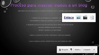SIMPLEMENTE HAY QUE PINCHAR EN LA CLAQUETA DE CINE QUE HAY AL LADO DEL ICONO PARA INSERTAR FOTOS : 
*Y DESPUÉS, DE LAS OPCIONES DE LA IZQUIERDA - DESDE YOUTUBE. 
AHÍ ESCRIBIMOS EL VIDEO QUE QUERAMOS, SELECCIONAMOS Y YA ESTÁ. 
EL PROBLEMA CON ESTO ES QUE SÓLO NOS DEJA QUE EL VÍDEO SEA DE 320 X 266 PX. 
ENTONCES PODEMOS HACER DOS COSAS: 
OPCIÓN 1) HACERLO A LA VIEJA USANZA: 
*VAMOS A LA PÁGINA DE YOUTUBE Y BUSCAMOS EL VÍDEO QUE QUEREMOS 
* LUEGO LE DAMOS AL BOTÓN COMPARTIR QUE HAY JUSTO DEBAJO DEL VÍDEO 
 