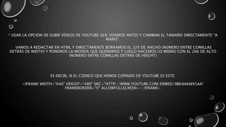 * USAR LA OPCIÓN DE SUBIR VÍDEOS DE YOUTUBE QUE VEÍAMOS ANTES Y CAMBIAR EL TAMAÑO DIRECTAMENTE "A 
MANO". 
VAMOS A REDACTAR EN HTML Y DIRECTAMENTE BORRAMOS EL 320 DE ANCHO (NÚMERO ENTRE COMILLAS 
DETRÁS DE WIDTH) Y PONEMOS LA MEDIDA QUE QUERAMOS Y LUEGO HACEMOS LO MISMO CON EL 266 DE ALTO 
(NÚMERO ENTRE COMILLAS DETRÁS DE HEIGHT) 
ES DECIR, SI EL CÓDIGO QUE HEMOS COPIADO DE YOUTUBE ES ESTE: 
<IFRAME WIDTH="640" HEIGHT="480" SRC="HTTP://WWW.YOUTUBE.COM/EMBED/9BKAAKWX5AA" 
FRAMEBORDER="0" ALLOWFULLSCREEN></IFRAME> 
 