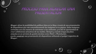 Blogger ofrece la posibilidad de publicar fotos en tu blog a través de una presentación 
de diapositivas que rote automáticamente las imágenes en tu página. Estas imágenes 
animadas son una manera de entretener a tus visitantes, y te dan la oportunidad de 
crear exhibiciones atractivas de tus medios. Siempre y cuando tengas las fotos 
alojadas en un servicio de gestión de fotos como Flickr o Photobucket, 
puedes construir una presentación de diapositivas utilizando el gadget respectivo de 
Blogger. 
 