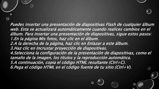 Puedes insertar una presentación de diapositivas Flash de cualquier álbum 
web. Esta se actualizará automáticamente cuando realices cambios en el 
álbum. Para insertar una presentación de diapositivas, sigue estos pasos: 
1.En la página Mis fotos, haz clic en el álbum. 
2.A la derecha de la página, haz clic en Enlazar a este álbum. 
3.Haz clic en Incrustar proyección de diapositivas. 
4.Selecciona la configuración de la presentación de diapositivas, como el 
tamaño de la imagen, los títulos y la reproducción automática. 
5.A continuación, copia el código HTML resultante (Ctrl+C). 
6.Pega el código HTML en el código fuente de tu sitio (Ctrl+V). 
 