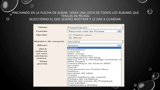 PINCHANDO EN LA FLECHA DE ALBUM, VERÁS UNA LISTA DE TODOS LOS ÁLBUMES QUE 
TENGAS EN PICASA. 
SELECCIONAS EL QUE QUIERES MOSTRAR Y LE DAS A GUARDAR. 
 